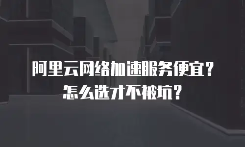 阿里云网络加速服务便宜？怎么选才不被坑？