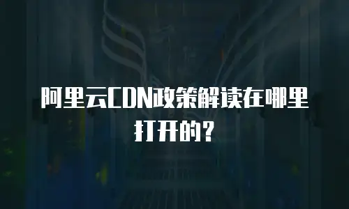 阿里云CDN政策解读在哪里打开的？