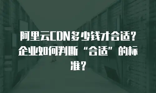 阿里云CDN多少钱才合适？企业如何判断&ldquo;合适&rdquo;的标准？