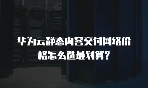 华为云静态内容交付网络价格怎么选最划算？