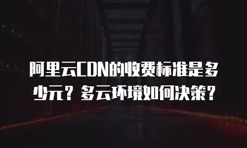 阿里云CDN的收费标准是多少元？多云环境如何决策？