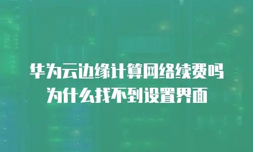 华为云边缘计算网络续费吗 为什么找不到设置界面