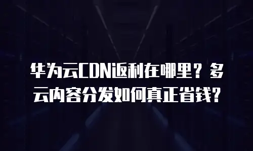 华为云CDN返利在哪里？多云内容分发如何真正省钱？