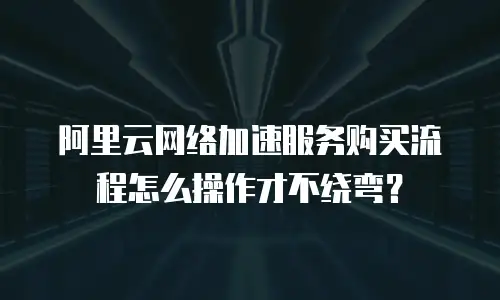 阿里云网络加速服务购买流程怎么操作才不绕弯？