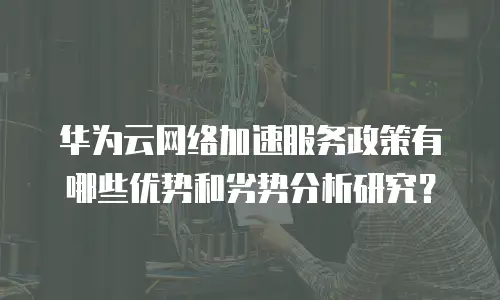 华为云网络加速服务政策有哪些优势和劣势分析研究？