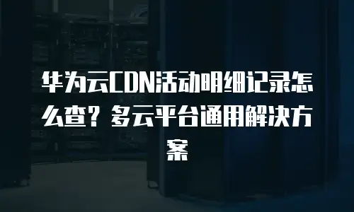 华为云CDN活动明细记录怎么查？多云平台通用解决方案