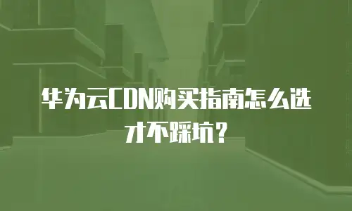 华为云CDN购买指南怎么选才不踩坑？