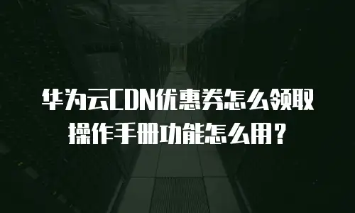 华为云CDN优惠券怎么领取操作手册功能怎么用？