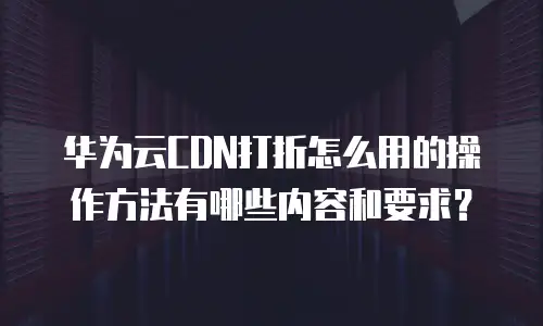 华为云CDN打折怎么用的操作方法有哪些内容和要求？