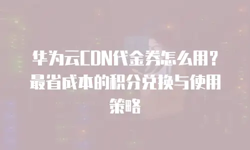 华为云CDN代金券怎么用？最省成本的积分兑换与使用策略