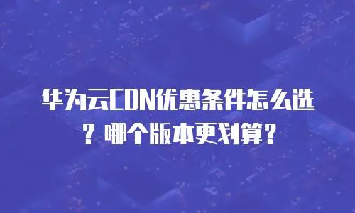 华为云CDN优惠条件怎么选？哪个版本更划算？