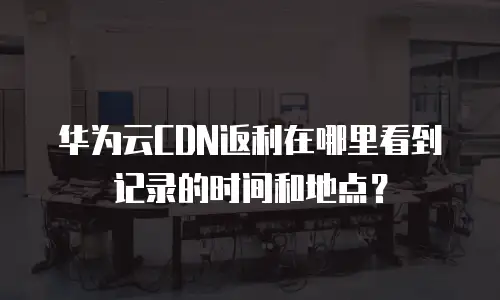 华为云CDN返利在哪里看到记录的时间和地点？