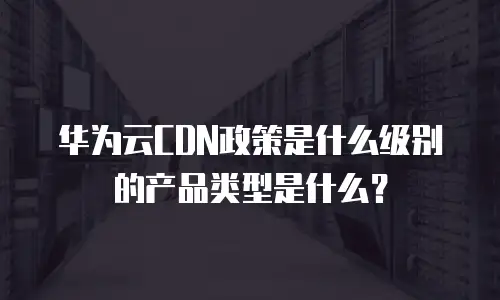 华为云CDN政策是什么级别的产品类型是什么？