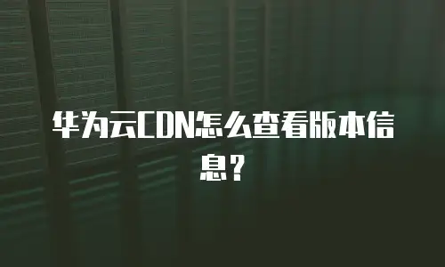 华为云CDN怎么查看版本信息？