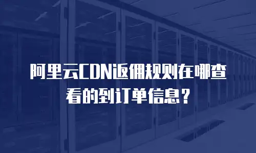阿里云CDN返佣规则在哪查看的到订单信息？