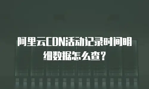 阿里云CDN活动记录时间明细数据怎么查？