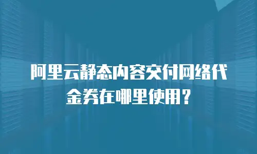 阿里云静态内容交付网络代金券在哪里使用？