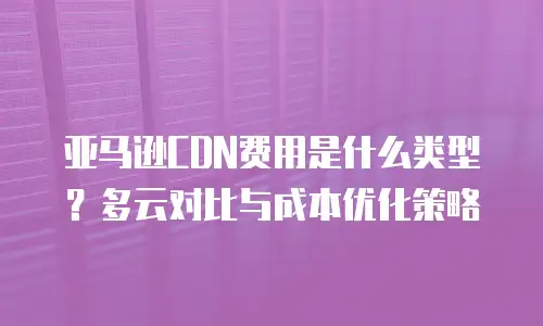 亚马逊CDN费用是什么类型？多云对比与成本优化策略