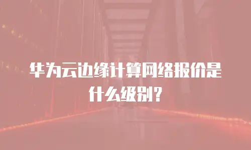 华为云边缘计算网络报价是什么级别？