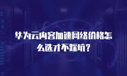 华为云内容加速网络价格怎么选才不踩坑？