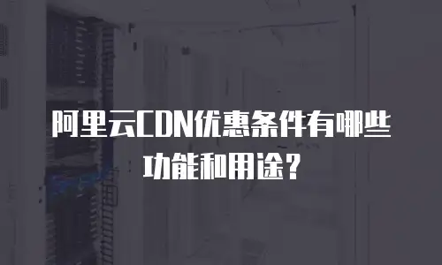 阿里云CDN优惠条件有哪些功能和用途？