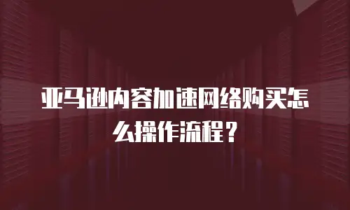 亚马逊内容加速网络购买怎么操作流程？