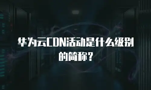 华为云CDN活动是什么级别的简称？
