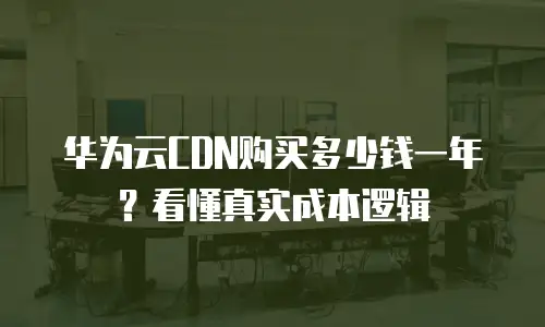 华为云CDN购买多少钱一年？看懂真实成本逻辑