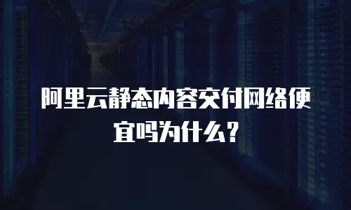 阿里云静态内容交付网络便宜吗为什么？