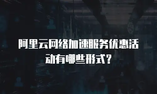 阿里云网络加速服务优惠活动有哪些形式？