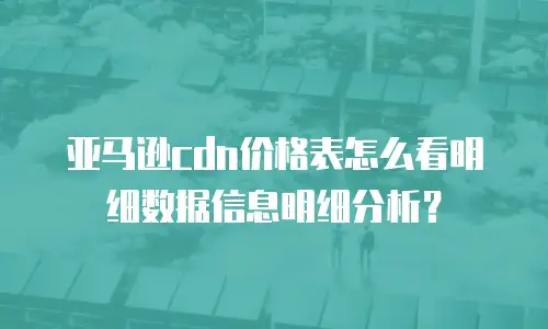 亚马逊cdn价格表怎么看明细数据信息明细分析？