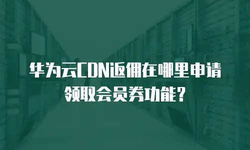 华为云CDN返佣在哪里申请领取会员券功能？