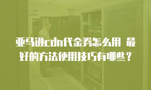 亚马逊cdn代金券怎么用 最好的方法使用技巧有哪些？
