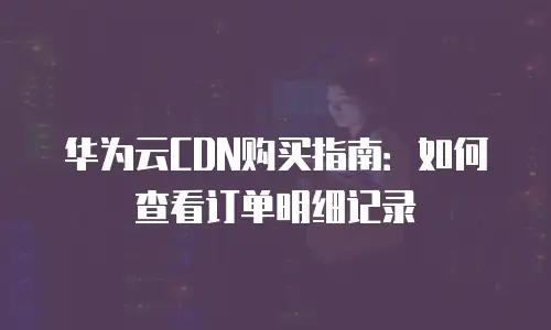 华为云CDN购买指南：如何查看订单明细记录