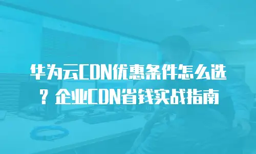 华为云CDN优惠条件怎么选？企业CDN省钱实战指南