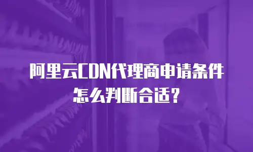 阿里云CDN代理商申请条件怎么判断合适？