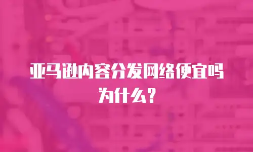 亚马逊内容分发网络便宜吗为什么？