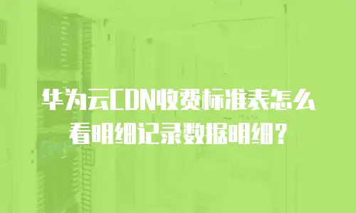 华为云CDN收费标准表怎么看明细记录数据明细？