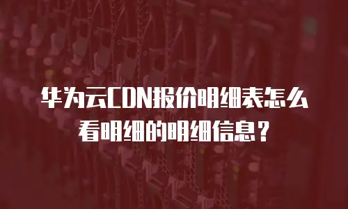 华为云CDN报价明细表怎么看明细的明细信息？