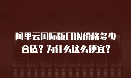 阿里云国际版CDN价格多少合适？为什么这么便宜？