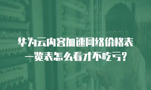 华为云内容加速网络价格表一览表怎么看才不吃亏？