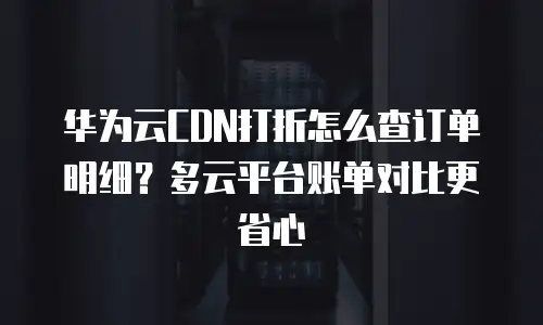 华为云CDN打折怎么查订单明细？多云平台账单对比更省心