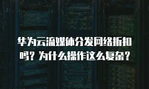 华为云流媒体分发网络折扣吗？为什么操作这么复杂？