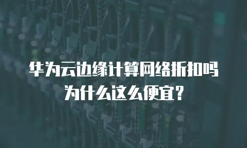 华为云边缘计算网络折扣吗为什么这么便宜？