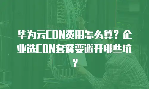 华为云CDN费用怎么算？企业选CDN套餐要避开哪些坑？