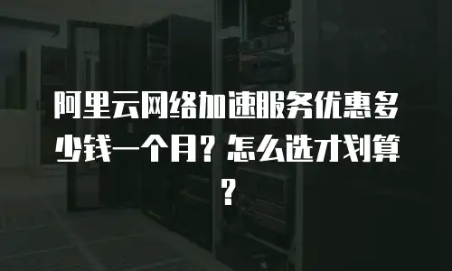阿里云网络加速服务优惠多少钱一个月？怎么选才划算？