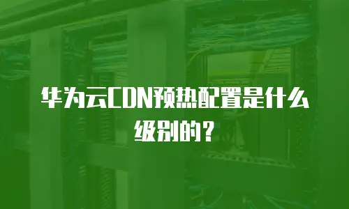 华为云CDN预热配置是什么级别的？