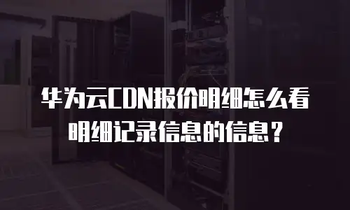 华为云CDN报价明细怎么看明细记录信息的信息？