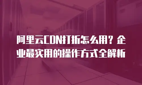 阿里云CDN打折怎么用？企业最实用的操作方式全解析