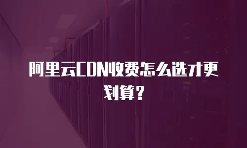 阿里云CDN收费怎么选才更划算？